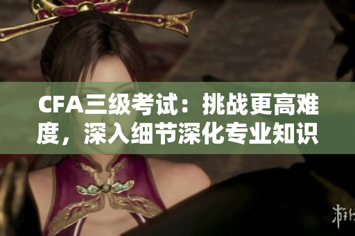 CFA三級(jí)考試：挑戰(zhàn)更高難度，深入細(xì)節(jié)深化專業(yè)知識(shí)
