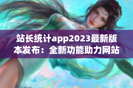 站長統(tǒng)計app2023最新版本發(fā)布：全新功能助力網(wǎng)站增長