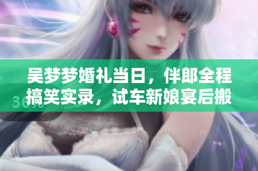 吳夢(mèng)夢(mèng)婚禮當(dāng)日，伴郎全程搞笑實(shí)錄，試車新娘宴后搬家大揭秘 