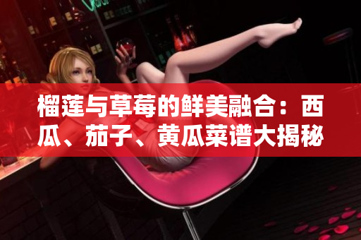 榴蓮與草莓的鮮美融合：西瓜、茄子、黃瓜菜譜大揭秘