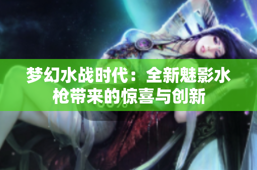 夢(mèng)幻水戰(zhàn)時(shí)代：全新魅影水槍帶來(lái)的驚喜與創(chuàng)新
