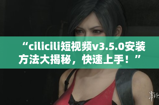 “cilicili短視頻v3.5.0安裝方法大揭秘，快速上手！”