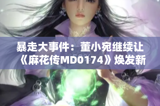 暴走大事件：董小宛繼續(xù)讓《麻花傳MD0174》煥發(fā)新風采