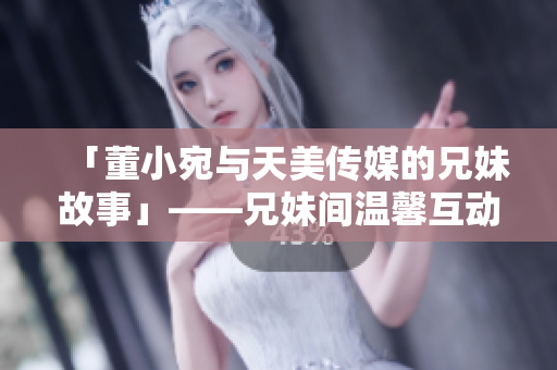 「董小宛與天美傳媒的兄妹故事」——兄妹間溫馨互動，合作探索娛樂領(lǐng)域。