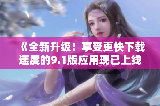 《全新升級(jí)！享受更快下載速度的9.1版應(yīng)用現(xiàn)已上線》