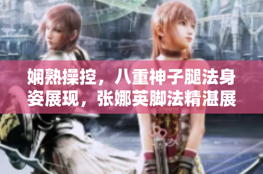 嫻熟操控，八重神子腿法身姿展現(xiàn)，張娜英腳法精湛展現(xiàn)新形態(tài)