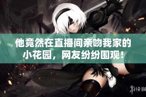 他竟然在直播間親吻我家的小花園，網(wǎng)友紛紛圍觀！