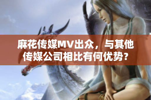 麻花傳媒MV出眾，與其他傳媒公司相比有何優(yōu)勢？