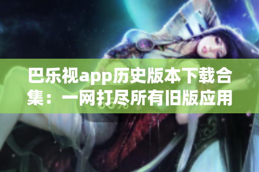 巴樂(lè)視app歷史版本下載合集：一網(wǎng)打盡所有舊版應(yīng)用，供用戶(hù)選擇與體驗(yàn)