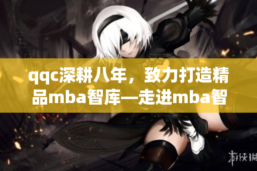 qqc深耕八年，致力打造精品mba智庫—走進(jìn)mba智庫，享受精湛管理智慧