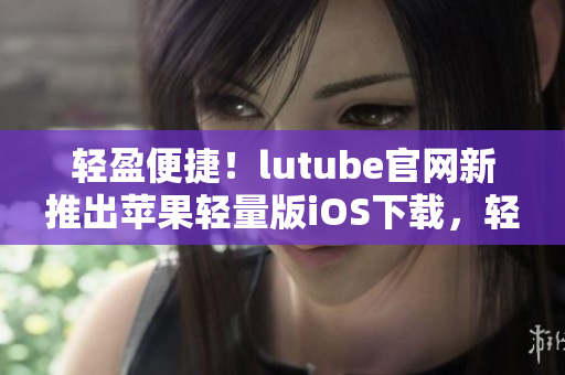 輕盈便捷！lutube官網(wǎng)新推出蘋果輕量版iOS下載，輕松享受視聽盛宴