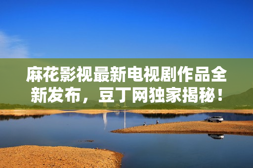 麻花影視最新電視劇作品全新發(fā)布，豆丁網(wǎng)獨(dú)家揭秘！觀劇必備，精彩不容錯(cuò)過！