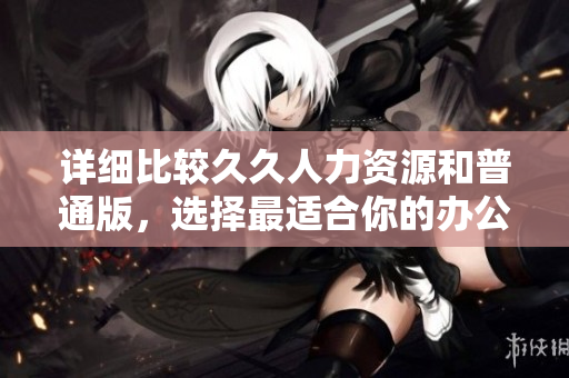 詳細比較久久人力資源和普通版，選擇最適合你的辦公軟件