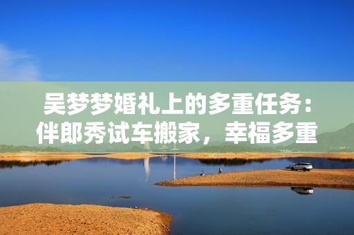 吳夢(mèng)夢(mèng)婚禮上的多重任務(wù)：伴郎秀試車搬家，幸福多重奏