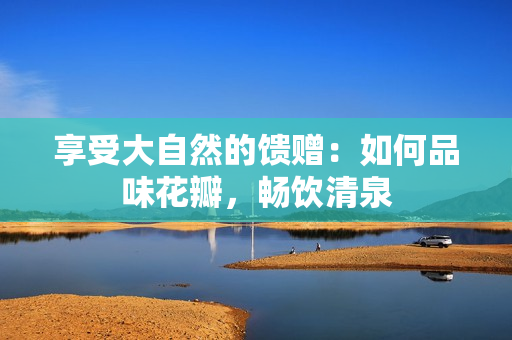 享受大自然的饋贈(zèng)：如何品味花瓣，暢飲清泉