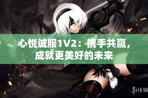 心悅誠(chéng)服1V2：攜手共贏，成就更美好的未來(lái)