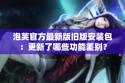 泡芙官方最新版舊版安裝包：更新了哪些功能差別？