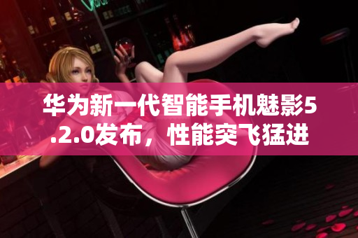 華為新一代智能手機魅影5.2.0發(fā)布，性能突飛猛進