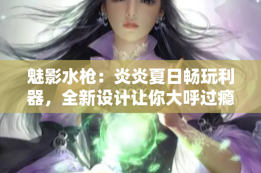 魅影水槍：炎炎夏日暢玩利器，全新設計讓你大呼過癮