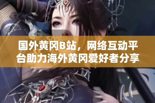 國外黃岡B站，網(wǎng)絡(luò)互動平臺助力海外黃岡愛好者分享獨特文化風(fēng)采