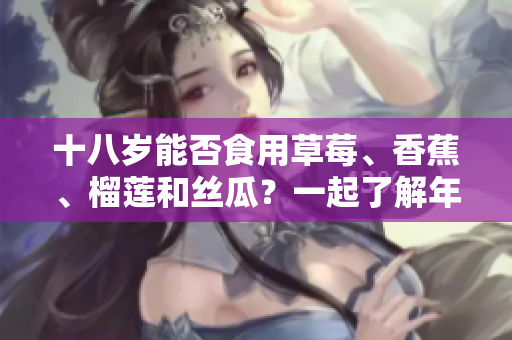 十八歲能否食用草莓、香蕉、榴蓮和絲瓜？一起了解年輕人的飲食禁忌