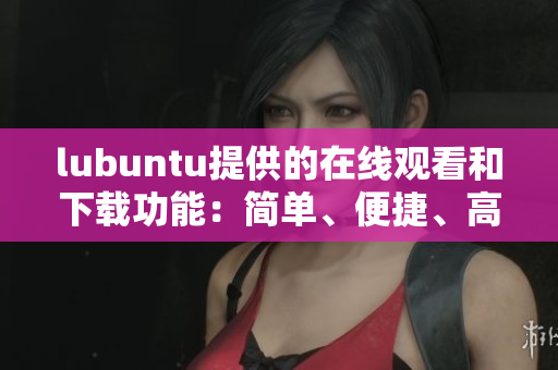lubuntu提供的在線觀看和下載功能：簡(jiǎn)單、便捷、高效