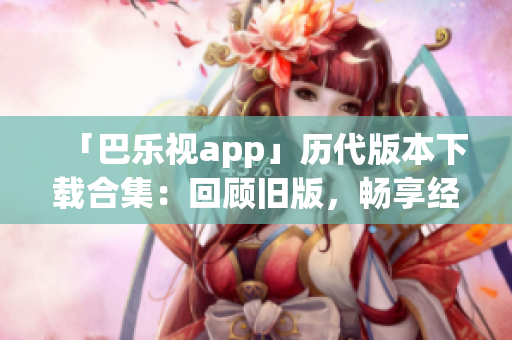 「巴樂視app」歷代版本下載合集：回顧舊版，暢享經(jīng)典功能