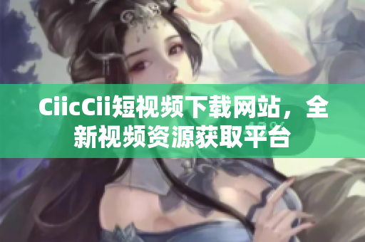 CiicCii短視頻下載網(wǎng)站，全新視頻資源獲取平臺(tái)