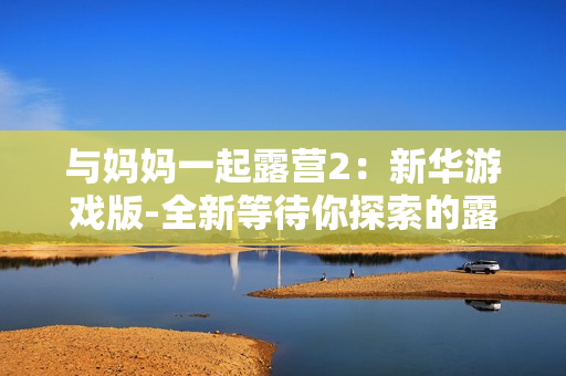 與媽媽一起露營2：新華游戲版-全新等待你探索的露營體驗