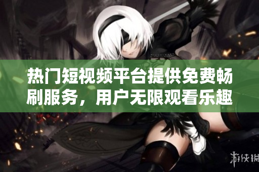 熱門短視頻平臺(tái)提供免費(fèi)暢刷服務(wù)，用戶無限觀看樂趣倍增