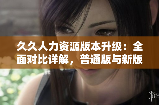 久久人力資源版本升級(jí)：全面對(duì)比詳解，普通版與新版本功能差異全覽