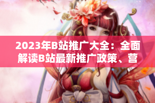 2023年B站推廣大全：全面解讀B站最新推廣政策、營銷技巧與創(chuàng)意內(nèi)容創(chuàng)作指南