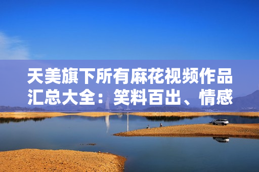 天美旗下所有麻花視頻作品匯總大全：笑料百出、情感真摯，盡觀全篇盡享快樂(lè)共鳴