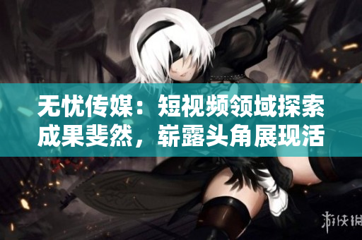 無(wú)憂傳媒：短視頻領(lǐng)域探索成果斐然，嶄露頭角展現(xiàn)活力