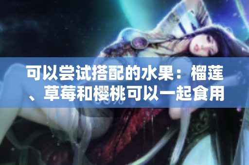 可以嘗試搭配的水果：榴蓮、草莓和櫻桃可以一起食用嗎？