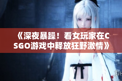 《深夜暴躁！看女玩家在CSGO游戲中釋放狂野激情》