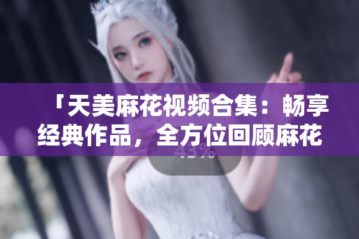 「天美麻花視頻合集：暢享經(jīng)典作品，全方位回顧麻花喜劇創(chuàng)意精華」