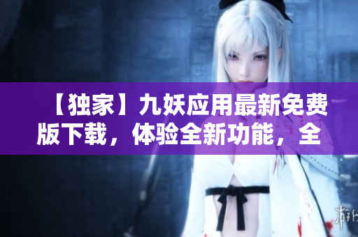 【獨家】九妖應(yīng)用最新免費版下載，體驗全新功能，全面升級！