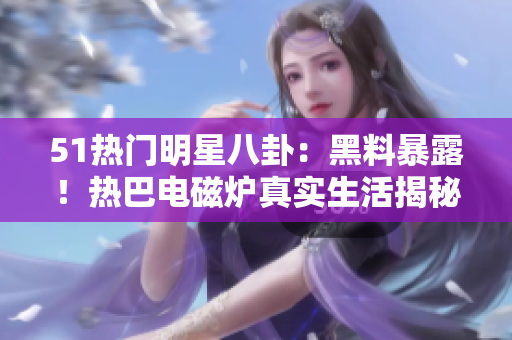 51熱門明星八卦：黑料暴露！熱巴電磁爐真實(shí)生活揭秘
