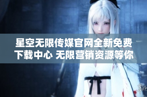 星空無限傳媒官網(wǎng)全新免費下載中心 無限營銷資源等你來領(lǐng)！
