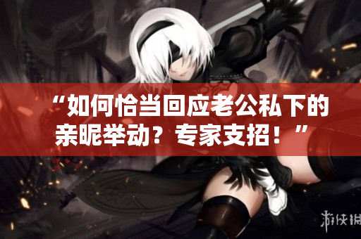 “如何恰當回應老公私下的親昵舉動？專家支招！”