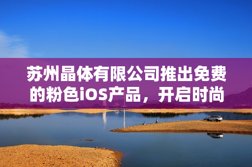 蘇州晶體有限公司推出免費的粉色iOS產(chǎn)品，開啟時尚新時代