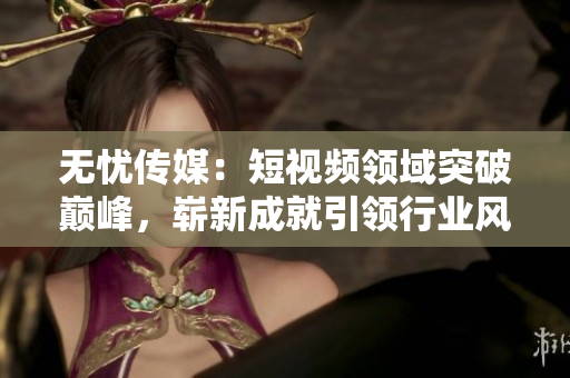 無憂傳媒：短視頻領(lǐng)域突破巔峰，嶄新成就引領(lǐng)行業(yè)風向