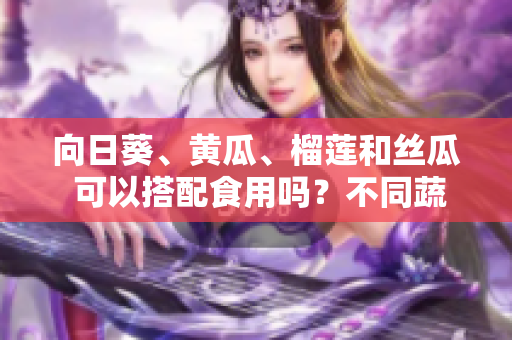 向日葵、黃瓜、榴蓮和絲瓜 可以搭配食用嗎？不同蔬果的營養(yǎng)搭配和益處
