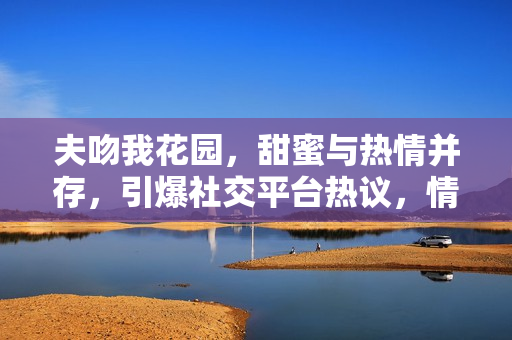 夫吻我花園，甜蜜與熱情并存，引爆社交平臺熱議，情侶關系走向公眾焦點