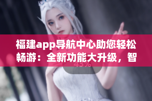 福建app導(dǎo)航中心助您輕松暢游：全新功能大升級(jí)，智能導(dǎo)航、出行指南、熱門景點(diǎn)推薦應(yīng)有盡有