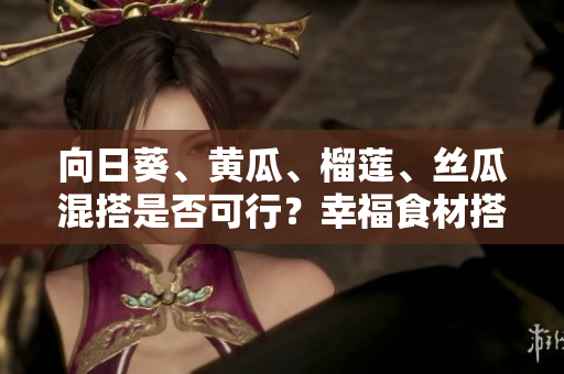 向日葵、黃瓜、榴蓮、絲瓜混搭是否可行？幸福食材搭配巧克力果品嘗