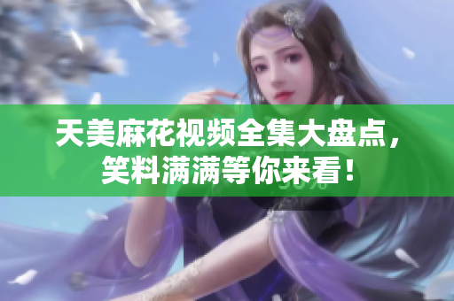 天美麻花視頻全集大盤點，笑料滿滿等你來看！