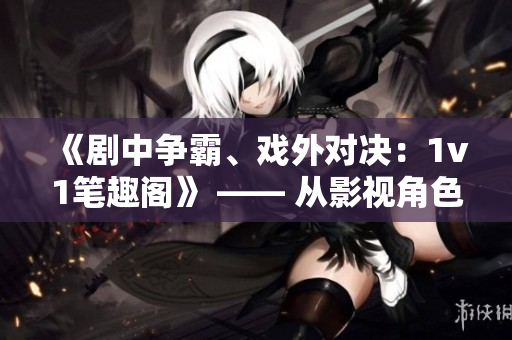 《劇中爭(zhēng)霸、戲外對(duì)決：1v1筆趣閣》 —— 從影視角色到現(xiàn)實(shí)舞臺(tái)，挑戰(zhàn)無(wú)處不在