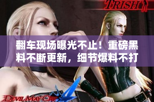 翻車(chē)現(xiàn)場(chǎng)曝光不止！重磅黑料不斷更新，細(xì)節(jié)爆料不打烊，瓜友即刻集結(jié)，熱情吃瓜不減！